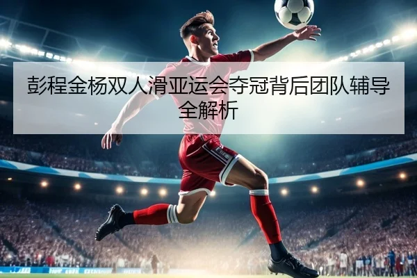 彭程金杨双人滑亚运会夺冠背后团队辅导全解析